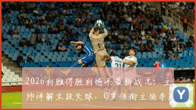 2026利雅得胜利憾平最新战况：主帅详解末段失球，C罗领衔主场夺冠条件与积分榜形势全解析