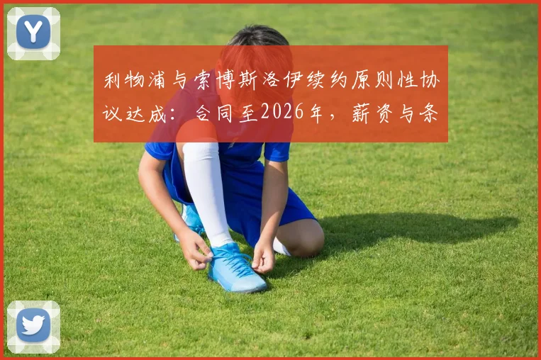 利物浦与索博斯洛伊续约原则性协议达成:合同至2026年,薪资与条款细节前瞻