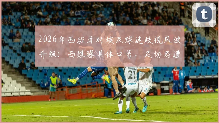 2026年西班牙对埃及球迷歧视风波升级：西媒曝具体口号，足协恐遭FIFA重罚，最新处罚动态追踪