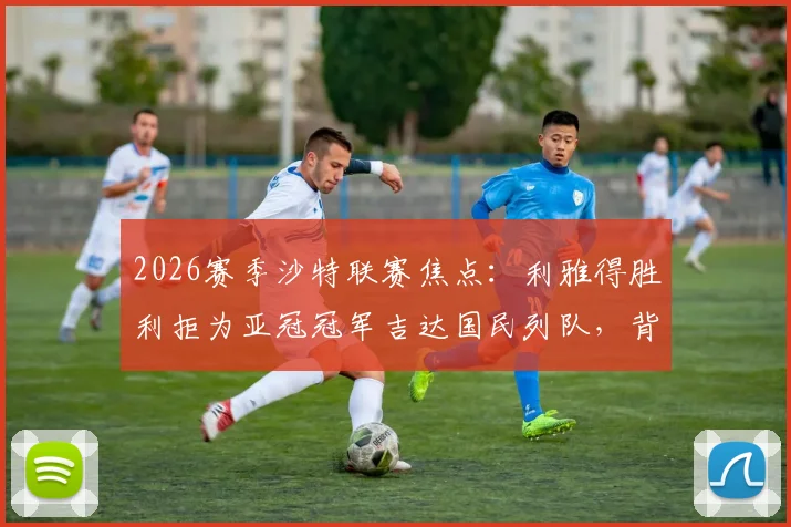 2026赛季沙特联赛焦点：利雅得胜利拒为亚冠冠军吉达国民列队，背后原因与争冠局势深度分析
