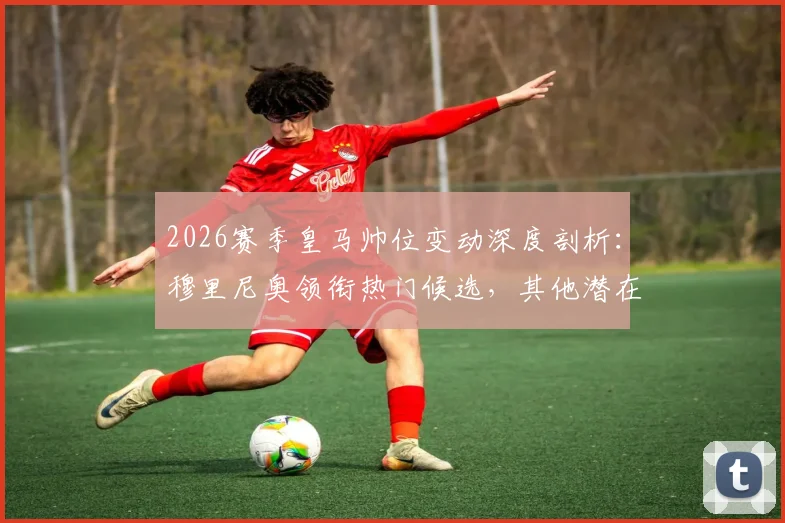 2026赛季皇马帅位变动深度剖析：穆里尼奥领衔热门候选，其他潜在人选全面盘点