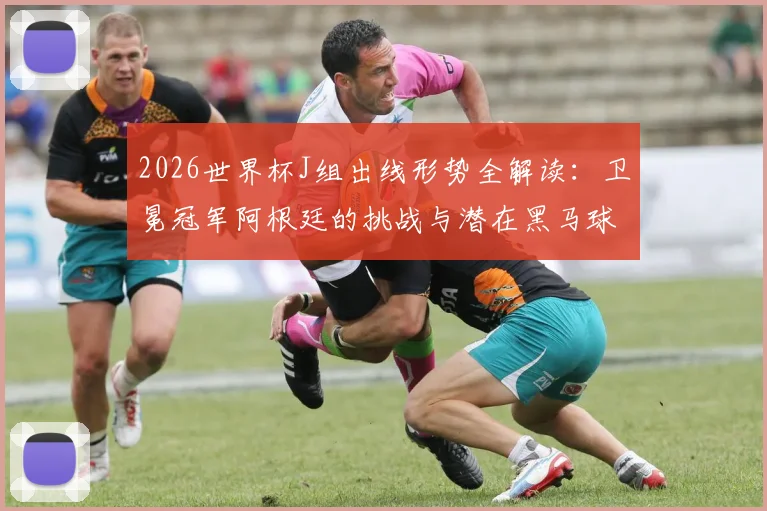 2026世界杯J组出线形势全解读：卫冕冠军阿根廷的挑战与潜在黑马球队分析