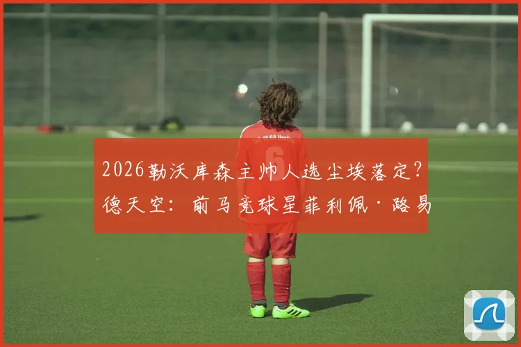 2026勒沃库森主帅人选尘埃落定？德天空：前马竞球星菲利佩·路易斯成头号热门，谈判已开启