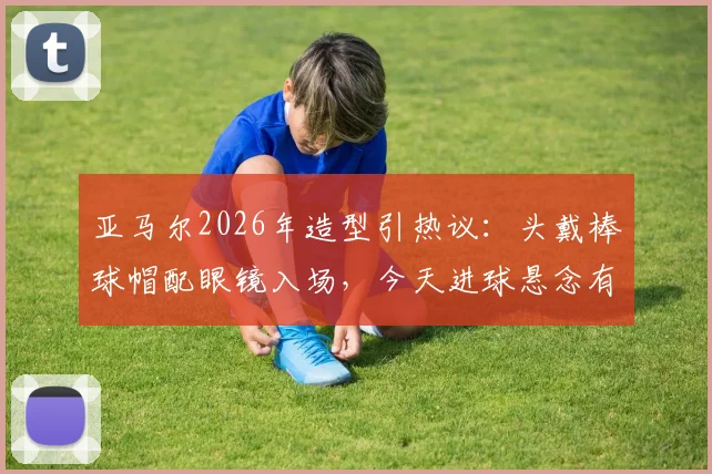 亚马尔2026年造型引热议:头戴棒球帽配眼镜入场,今天进球悬念有多大?