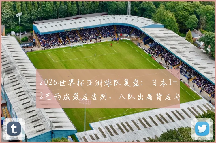 2026世界杯亚洲球队复盘:日本1-2巴西成最后告别,八队出局背后与南美强队的真实差距