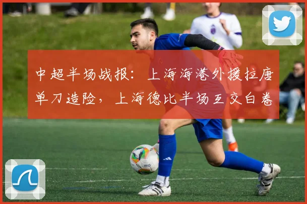 中超半场战报：上海海港外援拉唐单刀造险，上海德比半场互交白卷，关键数据深度解析