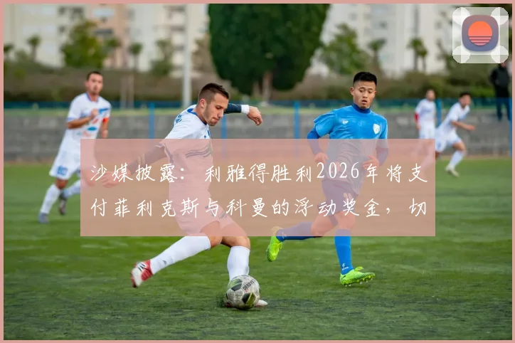 沙媒披露：利雅得胜利2026年将支付菲利克斯与科曼的浮动奖金，切尔西拜仁将受益，转会条款深度分析