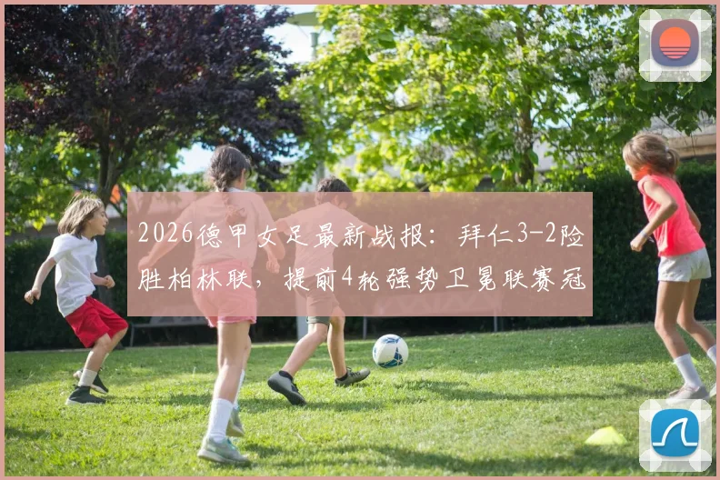 2026德甲女足最新战报:拜仁3-2险胜柏林联,提前4轮强势卫冕联赛冠军,附夺冠历程与积分榜深度解读