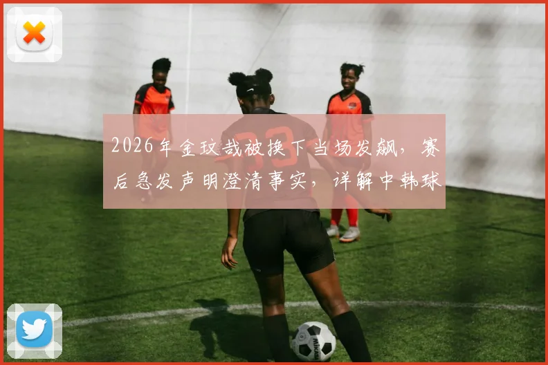 2026年金玟哉被换下当场发飙，赛后急发声明澄清事实，详解中韩球星队内冲突始末与影响