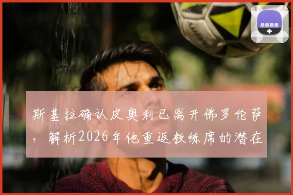 斯基拉确认皮奥利已离开佛罗伦萨,解析2026年他重返教练席的潜在去向与执教前景