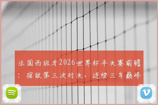 法国西班牙2026世界杯半决赛前瞻:宿敌第三次对决,连续三年巅峰战谁主沉浮?