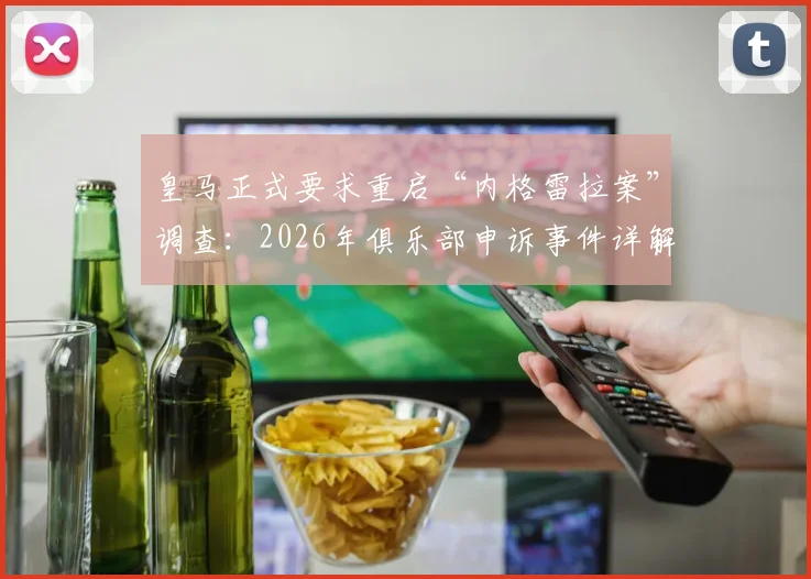 皇马正式要求重启“内格雷拉案”调查：2026年俱乐部申诉事件详解与后续进展