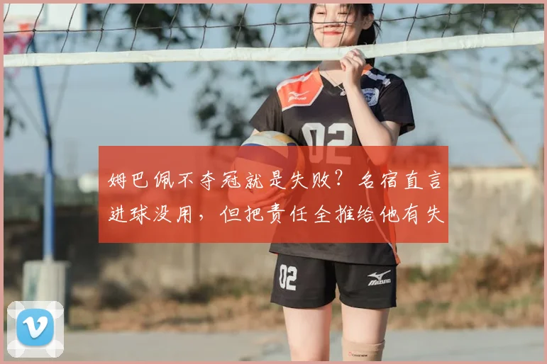 姆巴佩不夺冠就是失败?名宿直言进球没用,但把责任全推给他有失公允
