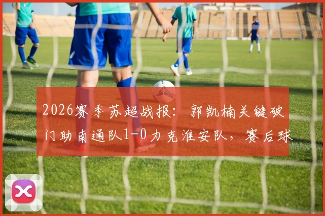 2026赛季苏超战报：郭凯楠关键破门助南通队1-0力克淮安队，赛后球员分析与近期赛况解读