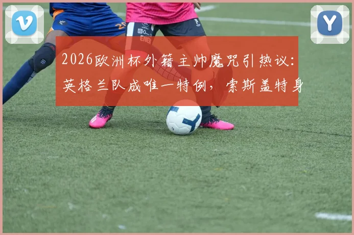 2026欧洲杯外籍主帅魔咒引热议:英格兰队成唯一特例,索斯盖特身份成谜,深度剖析各强队选帅偏好