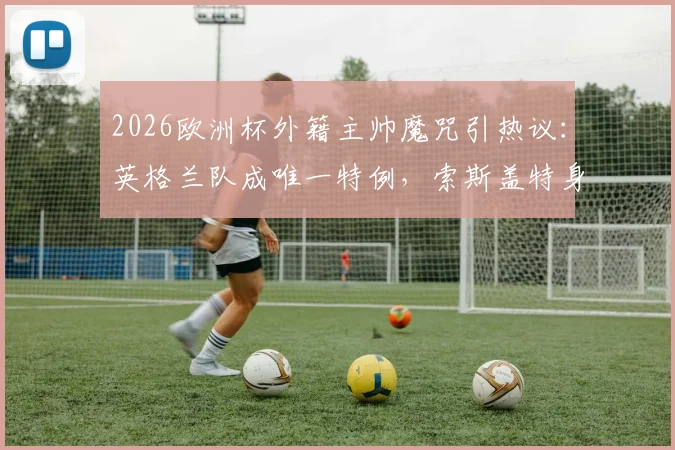 2026欧洲杯外籍主帅魔咒引热议:英格兰队成唯一特例,索斯盖特身份成谜,深度剖析各强队选帅偏好