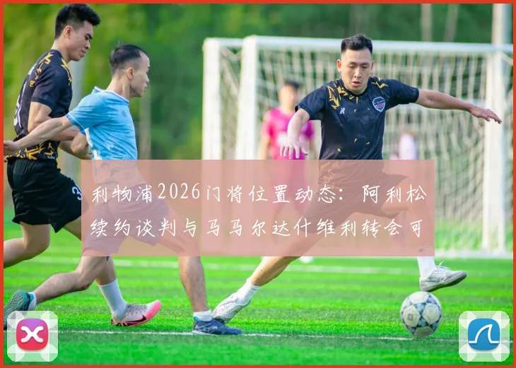 利物浦2026门将位置动态:阿利松续约谈判与马马尔达什维利转会可能性深度分析
